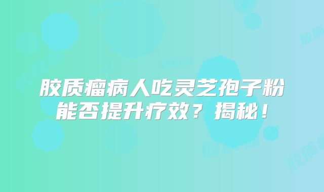 胶质瘤病人吃灵芝孢子粉能否提升疗效？揭秘！
