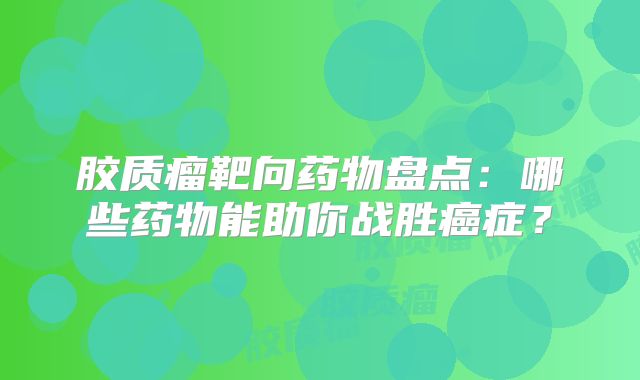 胶质瘤靶向药物盘点：哪些药物能助你战胜癌症？