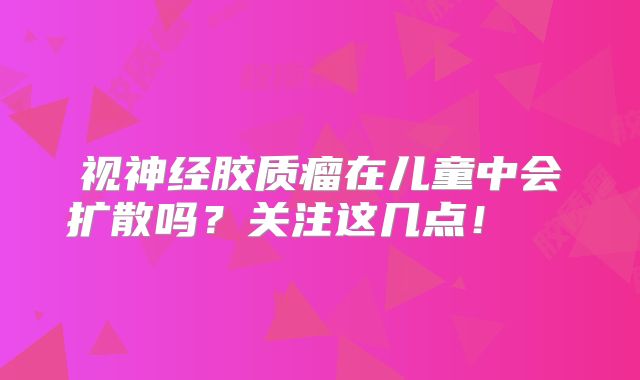 视神经胶质瘤在儿童中会扩散吗？关注这几点！  