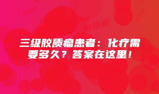 三级胶质瘤患者：化疗需要多久？答案在这里！
