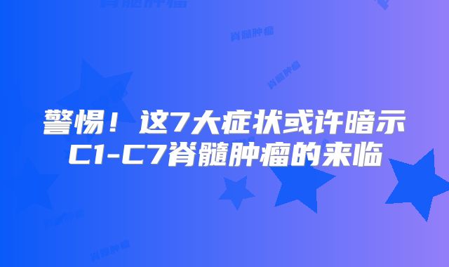 警惕！这7大症状或许暗示C1-C7脊髓肿瘤的来临