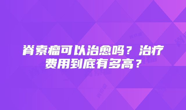 脊索瘤可以治愈吗？治疗费用到底有多高？