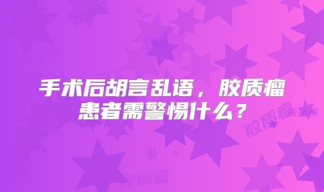 手术后胡言乱语，胶质瘤患者需警惕什么？