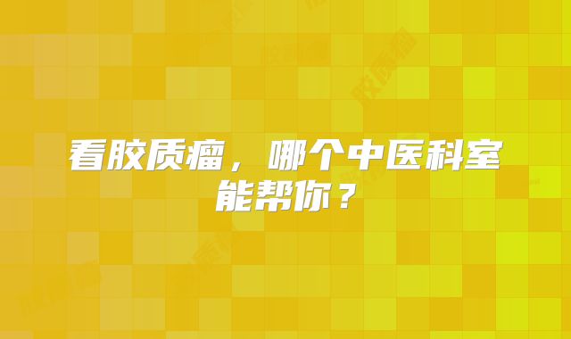 看胶质瘤，哪个中医科室能帮你？