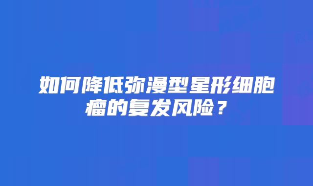 如何降低弥漫型星形细胞瘤的复发风险？