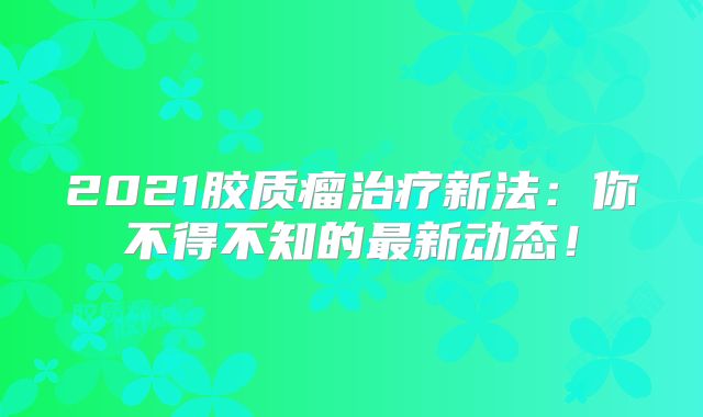 2021胶质瘤治疗新法：你不得不知的最新动态！