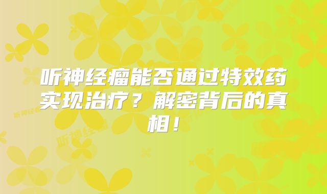 听神经瘤能否通过特效药实现治疗？解密背后的真相！