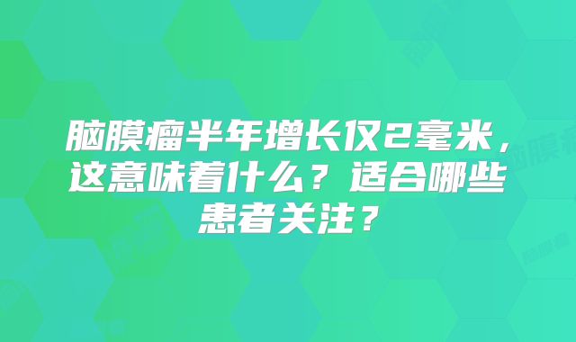 脑膜瘤半年增长仅2毫米，这意味着什么？适合哪些患者关注？