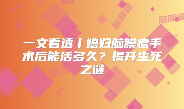 一文看透丨媳妇脑膜瘤手术后能活多久？揭开生死之谜