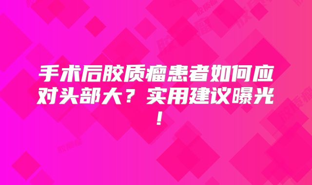 手术后胶质瘤患者如何应对头部大？实用建议曝光！