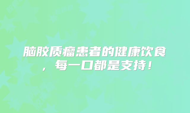 脑胶质瘤患者的健康饮食，每一口都是支持！
