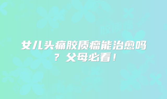 女儿头痛胶质瘤能治愈吗？父母必看！