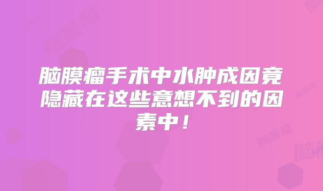 脑膜瘤手术中水肿成因竟隐藏在这些意想不到的因素中！
