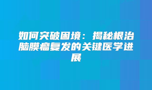 如何突破困境：揭秘根治脑膜瘤复发的关键医学进展