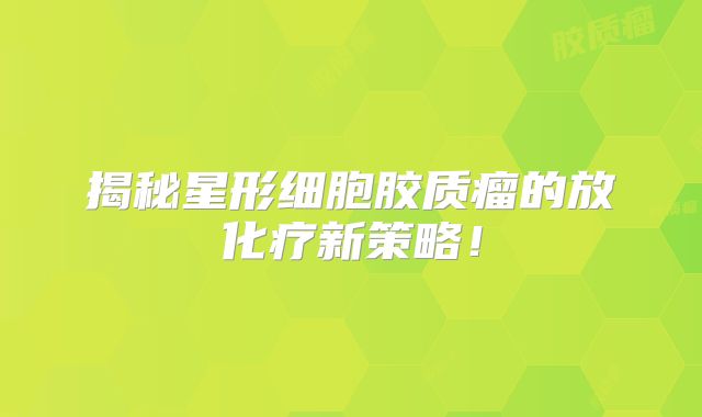 揭秘星形细胞胶质瘤的放化疗新策略！