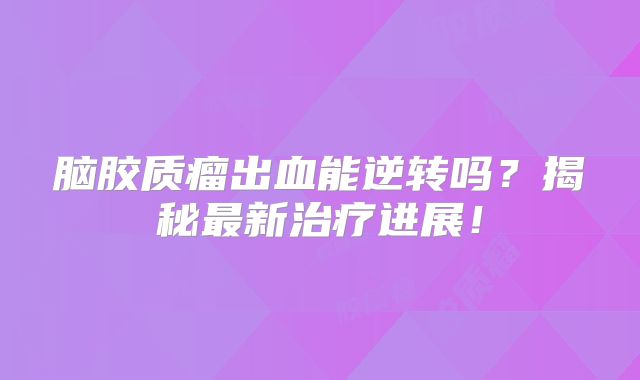 脑胶质瘤出血能逆转吗？揭秘最新治疗进展！
