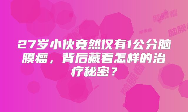 27岁小伙竟然仅有1公分脑膜瘤，背后藏着怎样的治疗秘密？