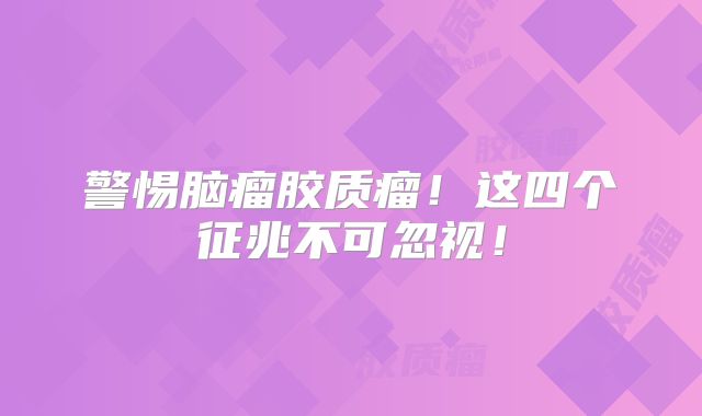 警惕脑瘤胶质瘤！这四个征兆不可忽视！