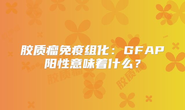 胶质瘤免疫组化：GFAP阳性意味着什么？