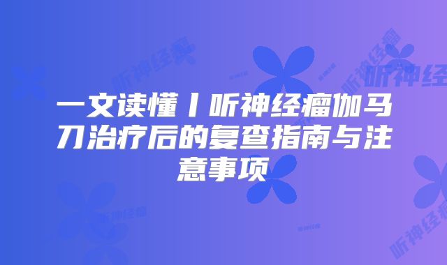一文读懂丨听神经瘤伽马刀治疗后的复查指南与注意事项