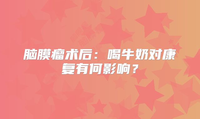 脑膜瘤术后：喝牛奶对康复有何影响？