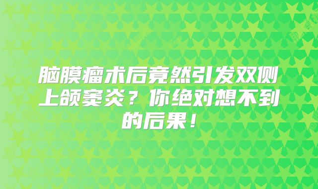 脑膜瘤术后竟然引发双侧上颌窦炎？你绝对想不到的后果！