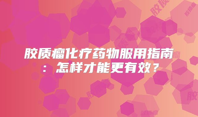 胶质瘤化疗药物服用指南：怎样才能更有效？