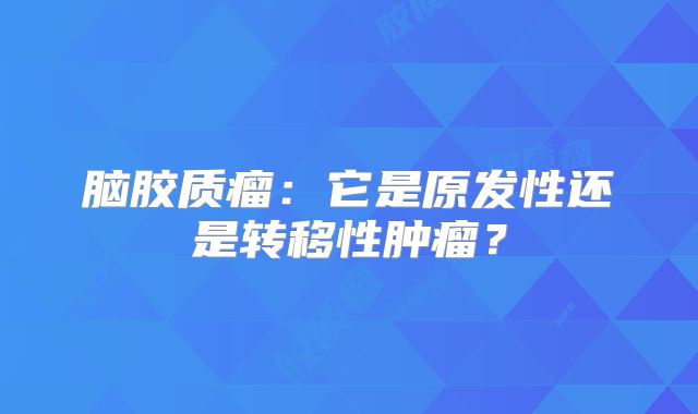 脑胶质瘤：它是原发性还是转移性肿瘤？