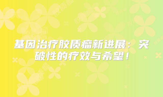 基因治疗胶质瘤新进展：突破性的疗效与希望！