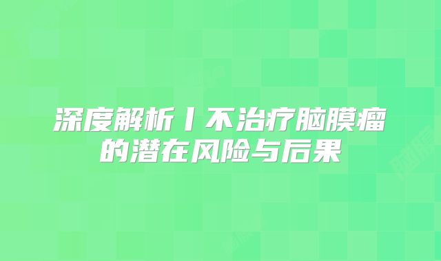 深度解析丨不治疗脑膜瘤的潜在风险与后果