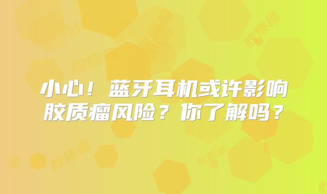 小心！蓝牙耳机或许影响胶质瘤风险？你了解吗？