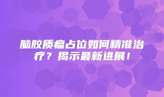 脑胶质瘤占位如何精准治疗？揭示最新进展！