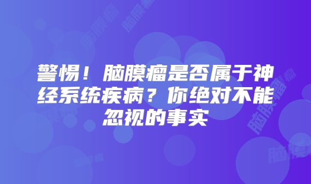 警惕！脑膜瘤是否属于神经系统疾病？你绝对不能忽视的事实