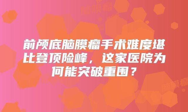 前颅底脑膜瘤手术难度堪比登顶险峰，这家医院为何能突破重围？