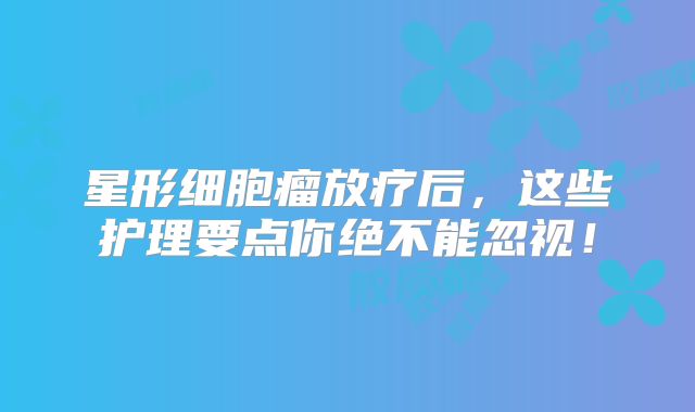 星形细胞瘤放疗后，这些护理要点你绝不能忽视！