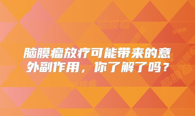 脑膜瘤放疗可能带来的意外副作用，你了解了吗？
