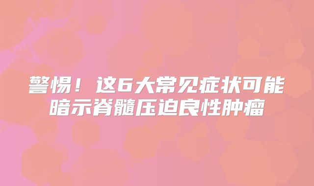 警惕！这6大常见症状可能暗示脊髓压迫良性肿瘤