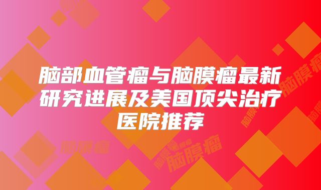 脑部血管瘤与脑膜瘤最新研究进展及美国顶尖治疗医院推荐