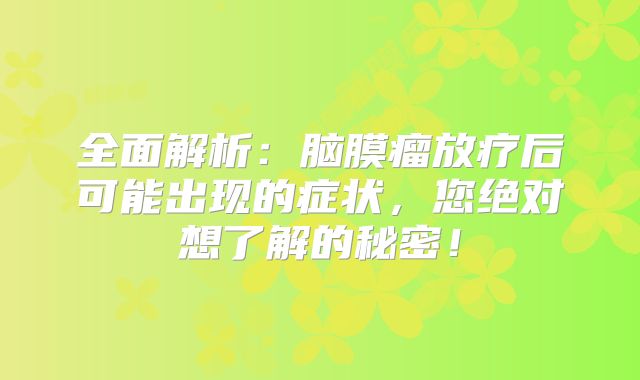 全面解析：脑膜瘤放疗后可能出现的症状，您绝对想了解的秘密！