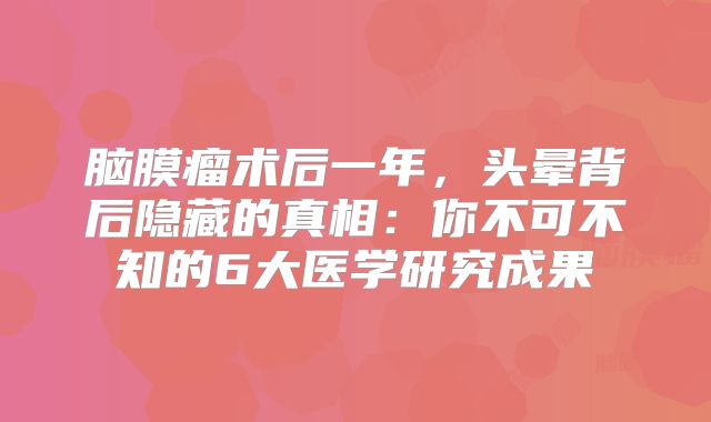 脑膜瘤术后一年，头晕背后隐藏的真相：你不可不知的6大医学研究成果