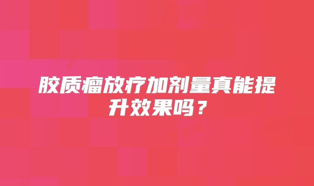 胶质瘤放疗加剂量真能提升效果吗？