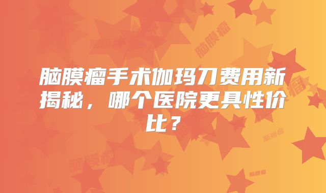 脑膜瘤手术伽玛刀费用新揭秘，哪个医院更具性价比？