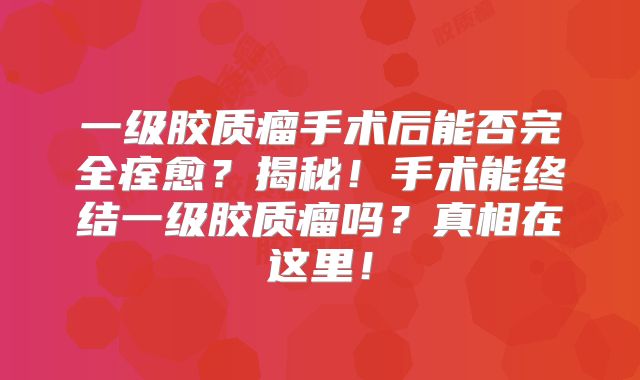 一级胶质瘤手术后能否完全痊愈？揭秘！手术能终结一级胶质瘤吗？真相在这里！