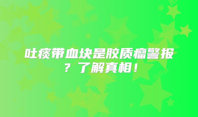 吐痰带血块是胶质瘤警报？了解真相！