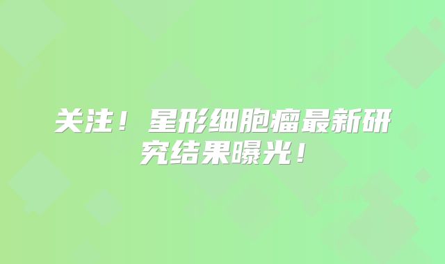 关注！星形细胞瘤最新研究结果曝光！