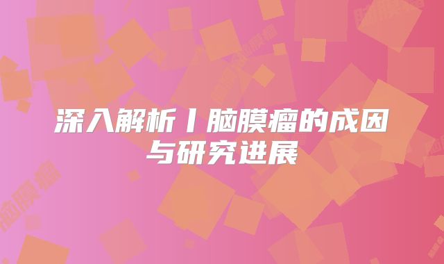 深入解析丨脑膜瘤的成因与研究进展
