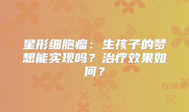 星形细胞瘤：生孩子的梦想能实现吗？治疗效果如何？
