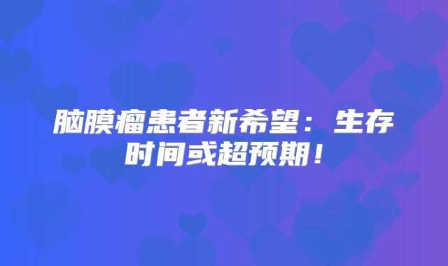 脑膜瘤患者新希望：生存时间或超预期！