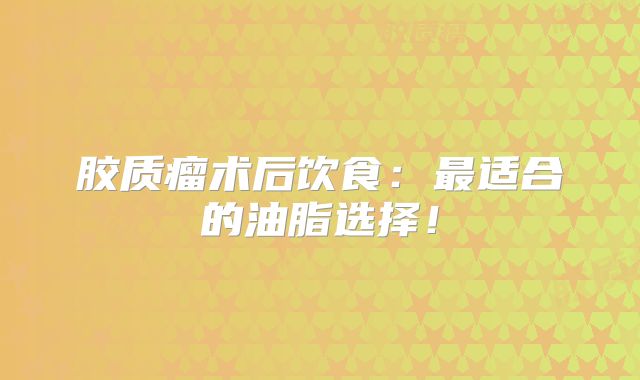 胶质瘤术后饮食：最适合的油脂选择！