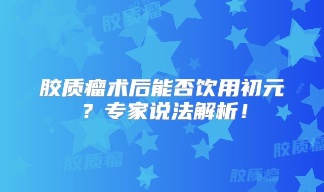 胶质瘤术后能否饮用初元？专家说法解析！